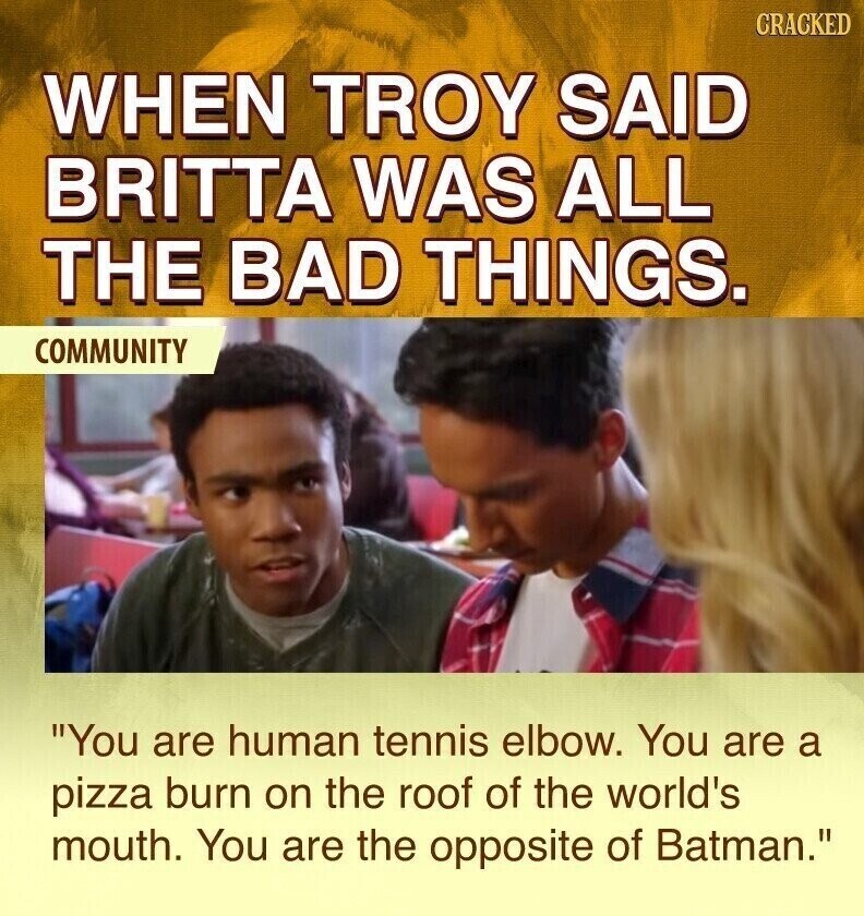 CRACKED WHEN TROY SAID BRITTA WAS ALL THE BAD THINGS. COMMUNITY You are human tennis elbow. You are a pizza burn on the roof of the world's mouth. You are the opposite of Batman.