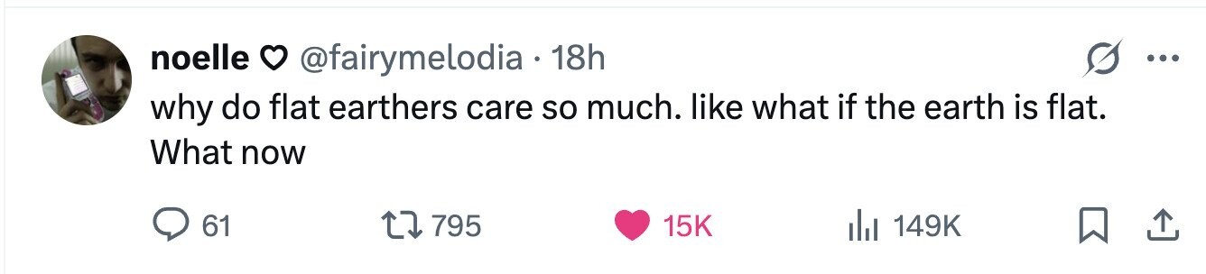 noelle @fairymelodia 18h ... why do flat earthers care so much. like what if the earth is flat. What now 61 795 15K 149K 