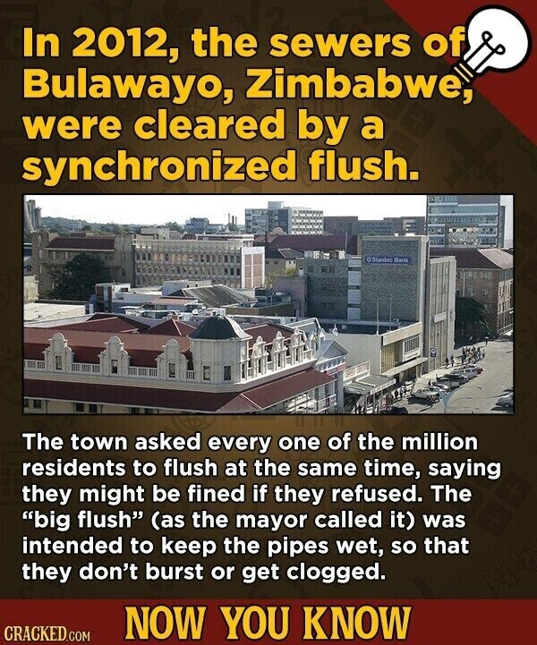 In 2012, the sewers of Bulawayo, Zimbabwe, were cleared by a synchronized flush. y Stanble Bank The town asked every one of the million residents to flush at the same time, saying they might be fined if they refused. The big flush (as the mayor called it) was intended to keep the pipes wet, so that they don't burst or get clogged. NOW YOU KNOW CRACKED.COM