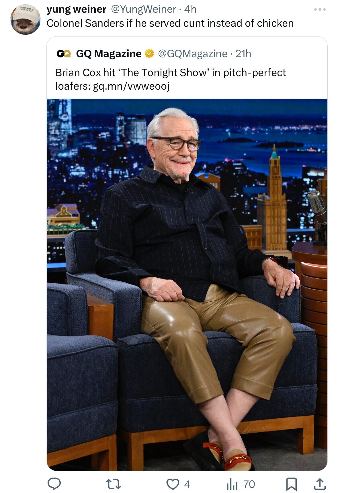 FEAR WAST Re yung weiner @YungWeiner 4h Colonel Sanders if he served cunt instead of chicken GQ GQ Magazine @GQMagazine.21h Brian Cox hit 'The Tonight Show' in pitch-perfect loafers: gq.mn/vwweooj 4 del 70