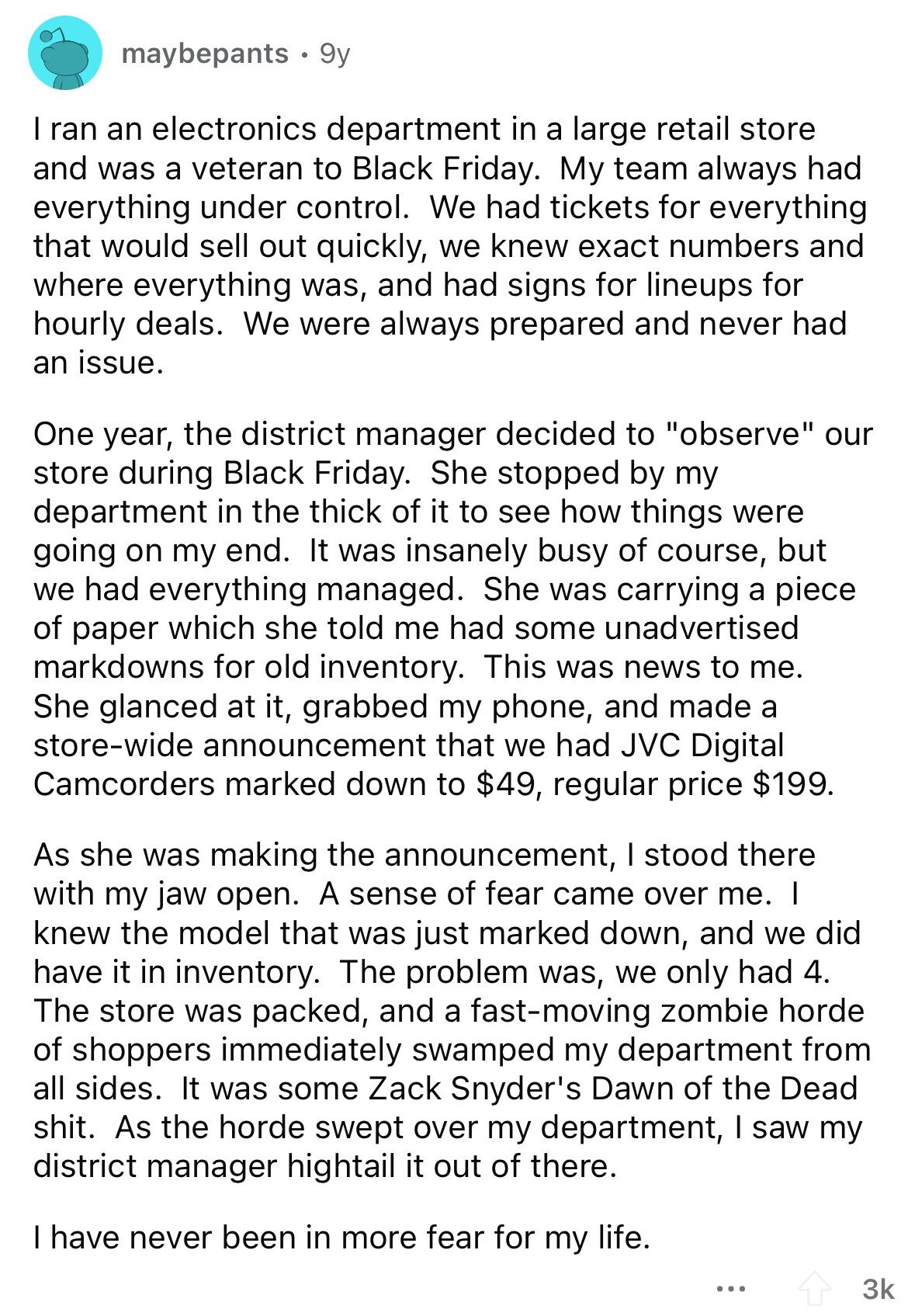 maybepants 9y I ran an electronics department in a large retail store and was a veteran to Black Friday. My team always had everything under control. We had tickets for everything that would sell out quickly, we knew exact numbers and where everything was, and had signs for lineups for hourly deals. We were always prepared and never had an issue. One year, the district manager decided to observe our store during Black Friday. She stopped by my department in the thick of it to see how things were going on my end. It was insanely busy of course, but