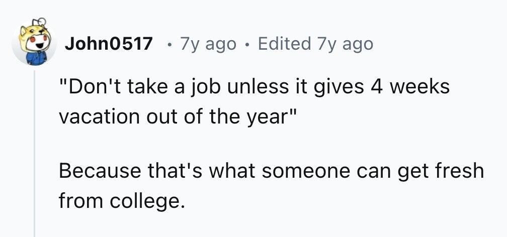 John0517 . 7y ago . Edited 7y ago Don't take a job unless it gives 4 weeks vacation out of the year Because that's what someone can get fresh from college.