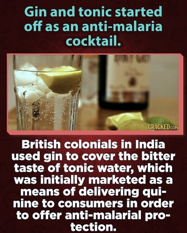 Gin and tonic started off as an anti-malaria cocktail. CRACKED.COM British colonials in India used gin to cover the bitter taste of tonic water, which was initially marketed as a means of delivering qui- nine to consumers in order to offer anti-malarial pro- tection.