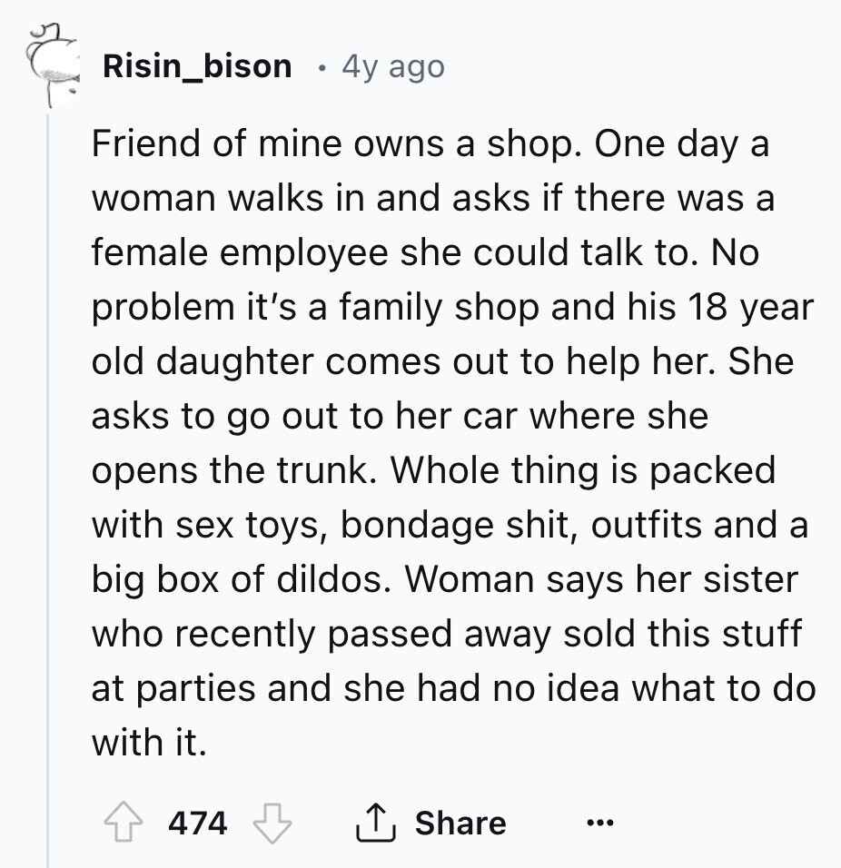 Risin_bison 4y ago Friend of mine owns a shop. One day a woman walks in and asks if there was a female employee she could talk to. No problem it's a family shop and his 18 year old daughter comes out to help her. She asks to go out to her car where she opens the trunk. Whole thing is packed with sex toys, bondage shit, outfits and a big box of dildos. Woman says her sister who recently passed away sold this stuff at parties and she had no idea what to do with it. 474 Share ... 