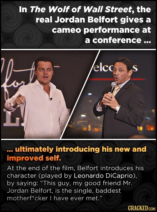In The Wolf of Wall Street, the real Jordan Belfort gives a cameo performance at a conference... elco S ... ultimately introducing his new and improved self. At the end of the film, Belfort introduces his character (played by Leonardo DiCaprio), by saying: This guy, my good friend Mr. Jordan Belfort, is the single, baddest motherf*cker I have ever met. CRACKED.COM