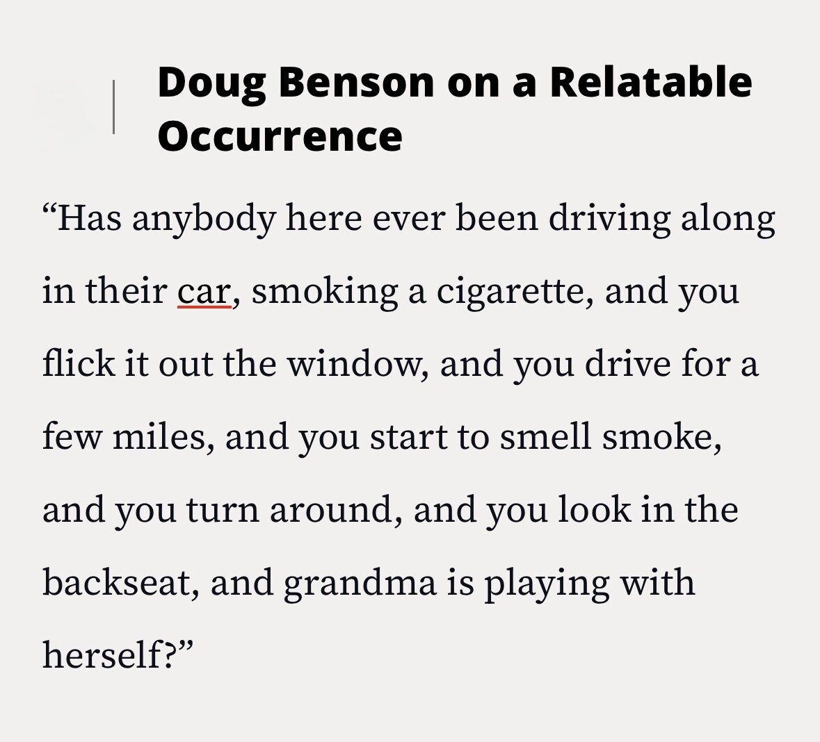 Doug Benson on a Relatable Occurrence Has anybody here ever been driving along in their car, smoking a cigarette, and you flick it out the window, and you drive for a few miles, and you start to smell smoke, and you turn around, and you look in the backseat, and grandma is playing with herself?