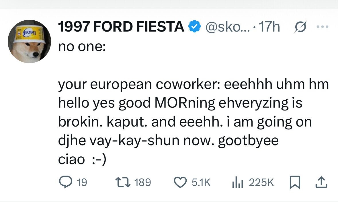 Becel 1997 FORD FIESTA @sko... 17h s ... no one: your european coworker: eeehhh uhm hm hello yes good MORning ehveryzing is brokin. kaput. and eeehh. i am going on djhe vay-kay-shun now. gootbyee ciao :-) 19 189 5.1K del 225K