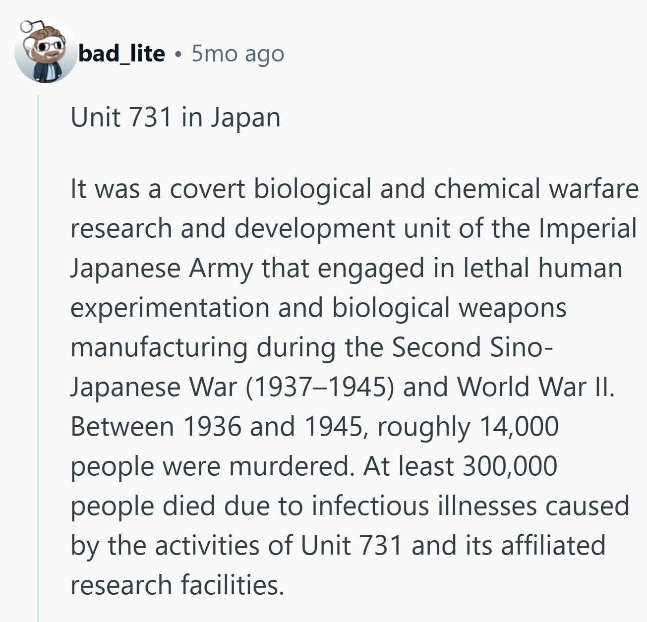 bad_lite 5mo ago Unit 731 in Japan It was a covert biological and chemical warfare research and development unit of the Imperial Japanese Army that engaged in lethal human experimentation and biological weapons manufacturing during the Second Sino- Japanese War (1937-1945) and World War II. Between 1936 and 1945, roughly 14,000 people were murdered. At least 300,000 people died due to infectious illnesses caused by the activities of Unit 731 and its affiliated research facilities.