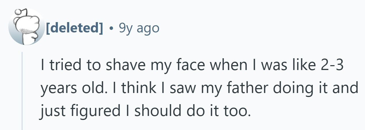 . 9y ago I tried to shave my face when I was like 2-3 years old. I think I saw my father doing it and just figured I should do it too. 