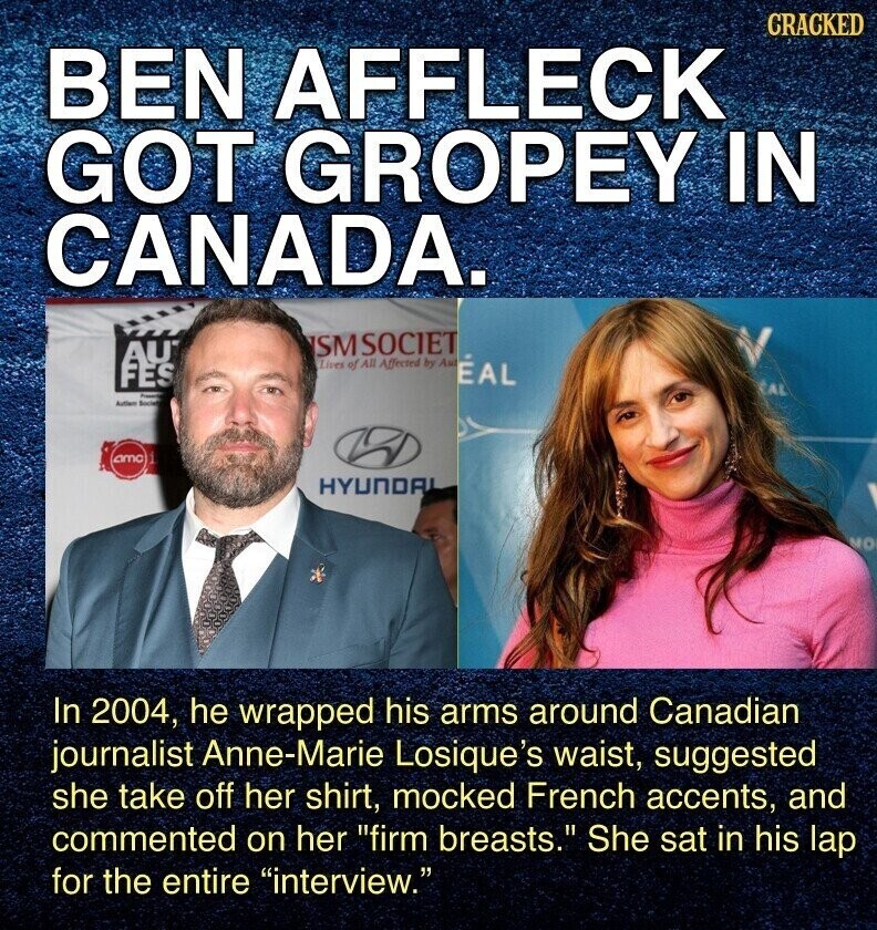 CRACKED BEN AFFLECK GOT GROPEY IN CANADA. SMSOCIET AU Lives of All Affected by Au ÉAL FES CAL Presente Autien Society amo 1 HYUNDAI MO In 2004, he wrapped his arms around Canadian journalist Anne-Marie Losique's waist, suggested she take off her shirt, mocked French accents, and commented on her firm breasts. She sat in his lap for the entire interview.