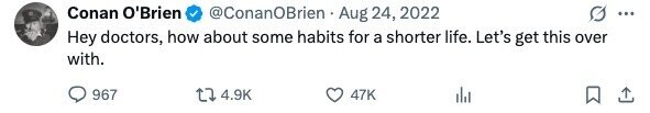 Conan O'Brien @ConanOBrien Aug 24, 2022 ... Hey doctors, how about some habits for a shorter life. Let's get this over with. 967 4.9K 47K
