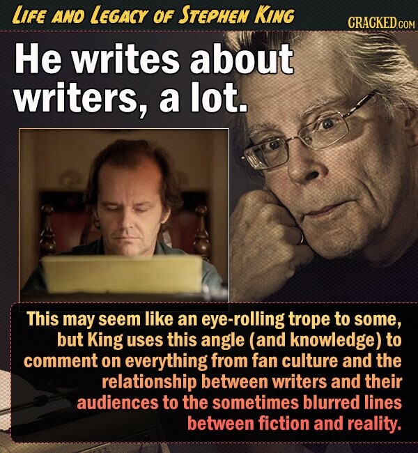LIFE AND LEGACY OF STEPHEN KING CRACKED.COM He writes about writers, a lot. This may seem like an eye-rolling trope to some, but King uses this angle (and knowledge) to comment on everything from fan culture and the relationship between writers and their audiences to the sometimes blurred lines between fiction and reality. 