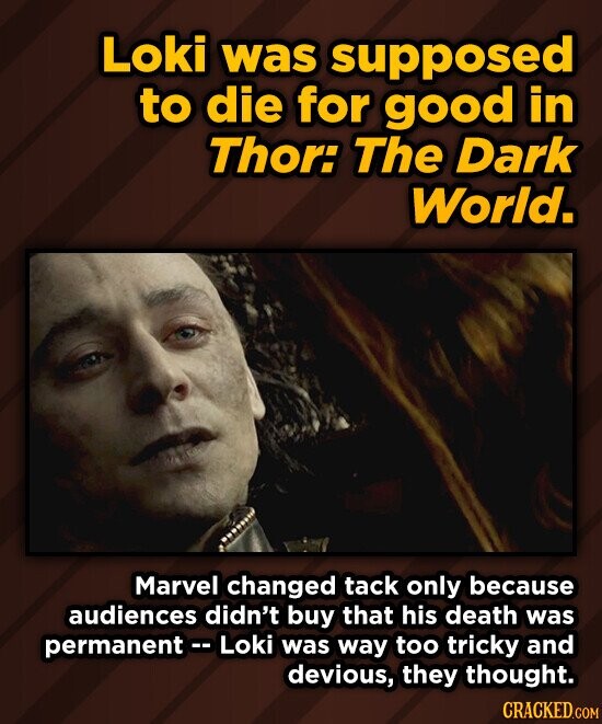 Loki was supposed to die for good in Thor: The Dark World. Marvel changed tack only because audiences didn't buy that his death was permanent-- Loki was way too tricky and devious, they thought. CRACKED.COM