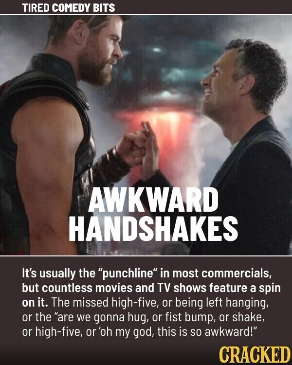 TIRED COMEDY BITS AWKWARD HANDSHAKES It's usually the punchline in most commercials, but countless movies and TV shows feature a spin on it. The missed high-five, or being left hanging, or the are we gonna hug, or fist bump, or shake, or high-five, or 'oh my god, this is so awkward! CRACKED