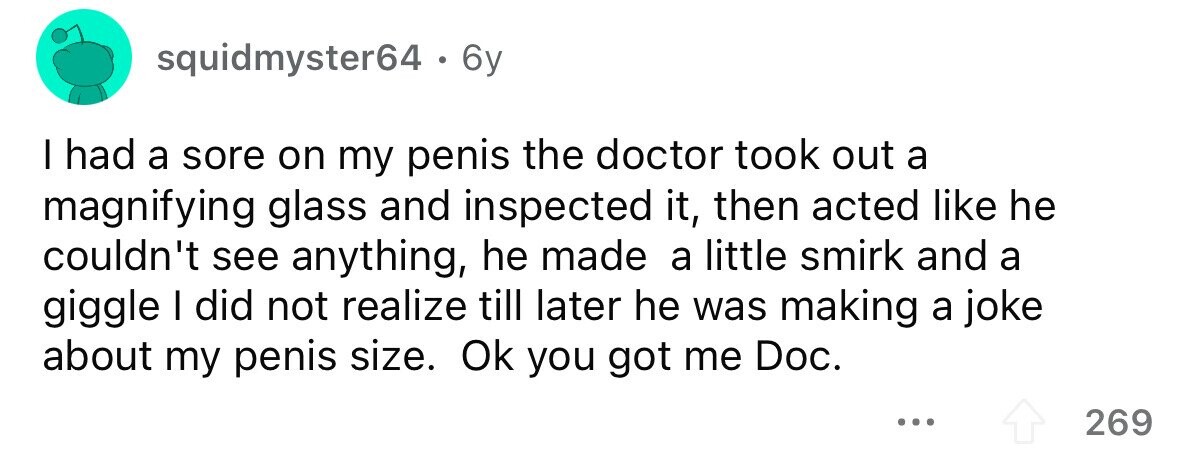 squidmyster64 . 6 6y I had a sore on my penis the doctor took out a magnifying glass and inspected it, then acted like he couldn't see anything, he made a little smirk and a giggle I did not realize till later he was making a joke about my penis size. Ok you got me Doc. ... 269