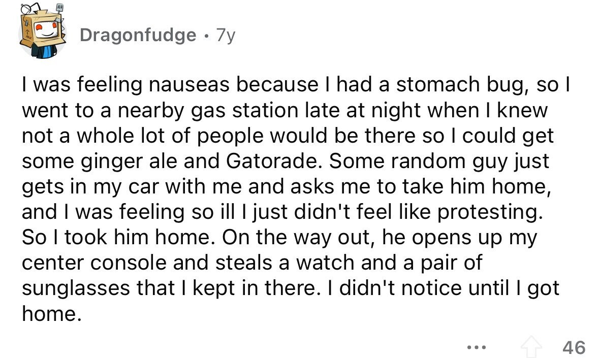 Dragonfudge . 7y I was feeling nauseas because I had a stomach bug, so I went to a nearby gas station late at night when I knew not a whole lot of people would be there so I could get some ginger ale and Gatorade. Some random guy just gets in my car with me and asks me to take him home, and I was feeling so ill I just didn't feel like protesting. So I took him home. On the way out, he opens up my center console and steals a watch and a pair of sunglasses that I
