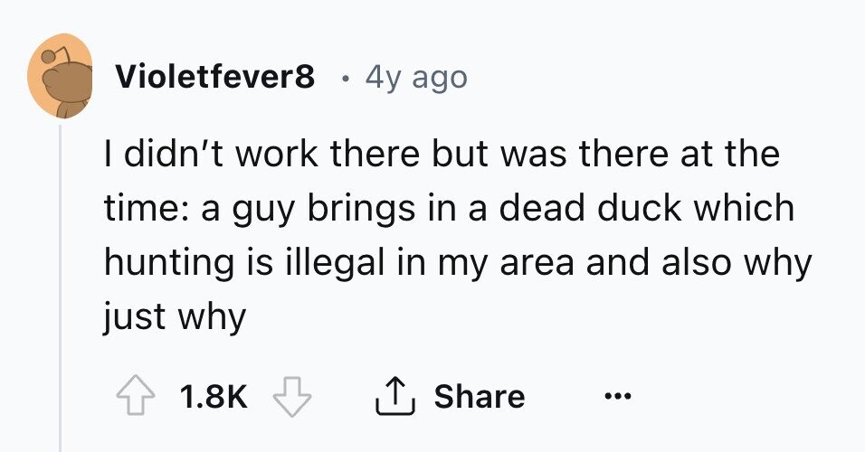 Violetfever8 4y ago I didn't work there but was there at the time: a guy brings in a dead duck which hunting is illegal in my area and also why just why 1.8K Share ... 