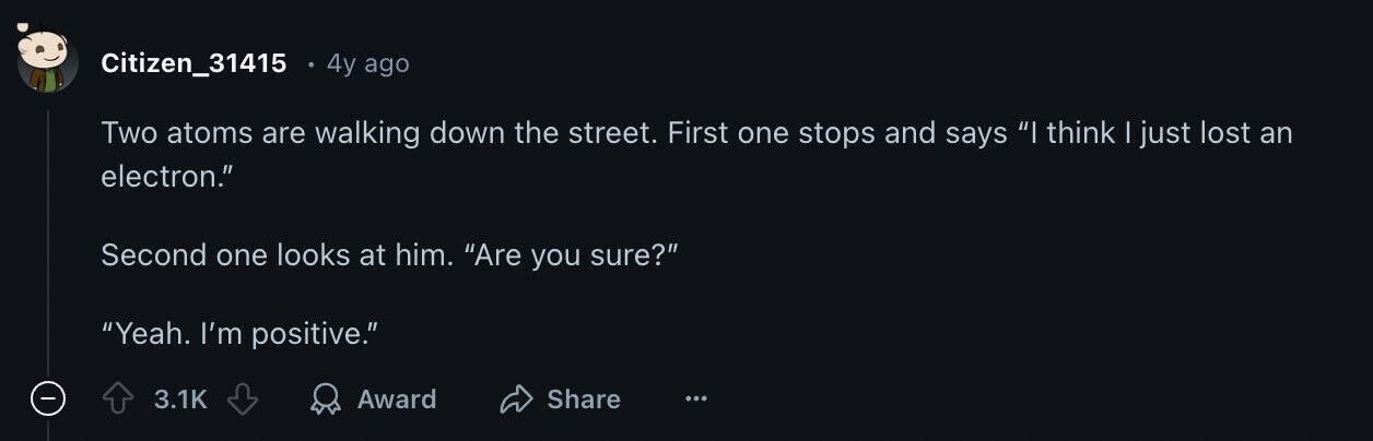 Citizen_31415 4y ago Two atoms are walking down the street. First one stops and says I think I just lost an electron. Second one looks at him. Are you sure? Yeah. I'm positive. 3.1K Award Share ...