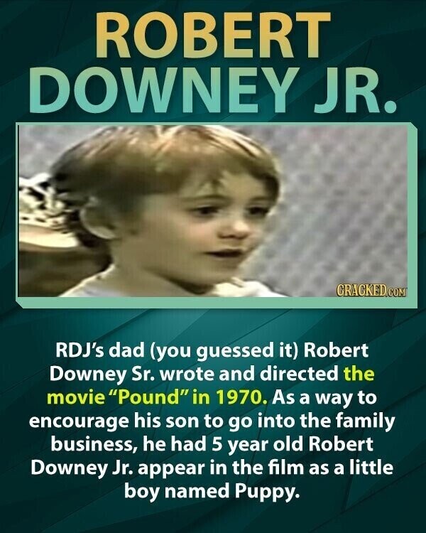 ROBERT DOWNEY JR. CRACKED.COM RDJ's dad (you guessed it) Robert Downey Sr. wrote and directed the movie Pound in 1970. As a way to encourage his son to go into the family business, he had 5 year old Robert Downey Jr. appear in the film as a little boy named Puppy.