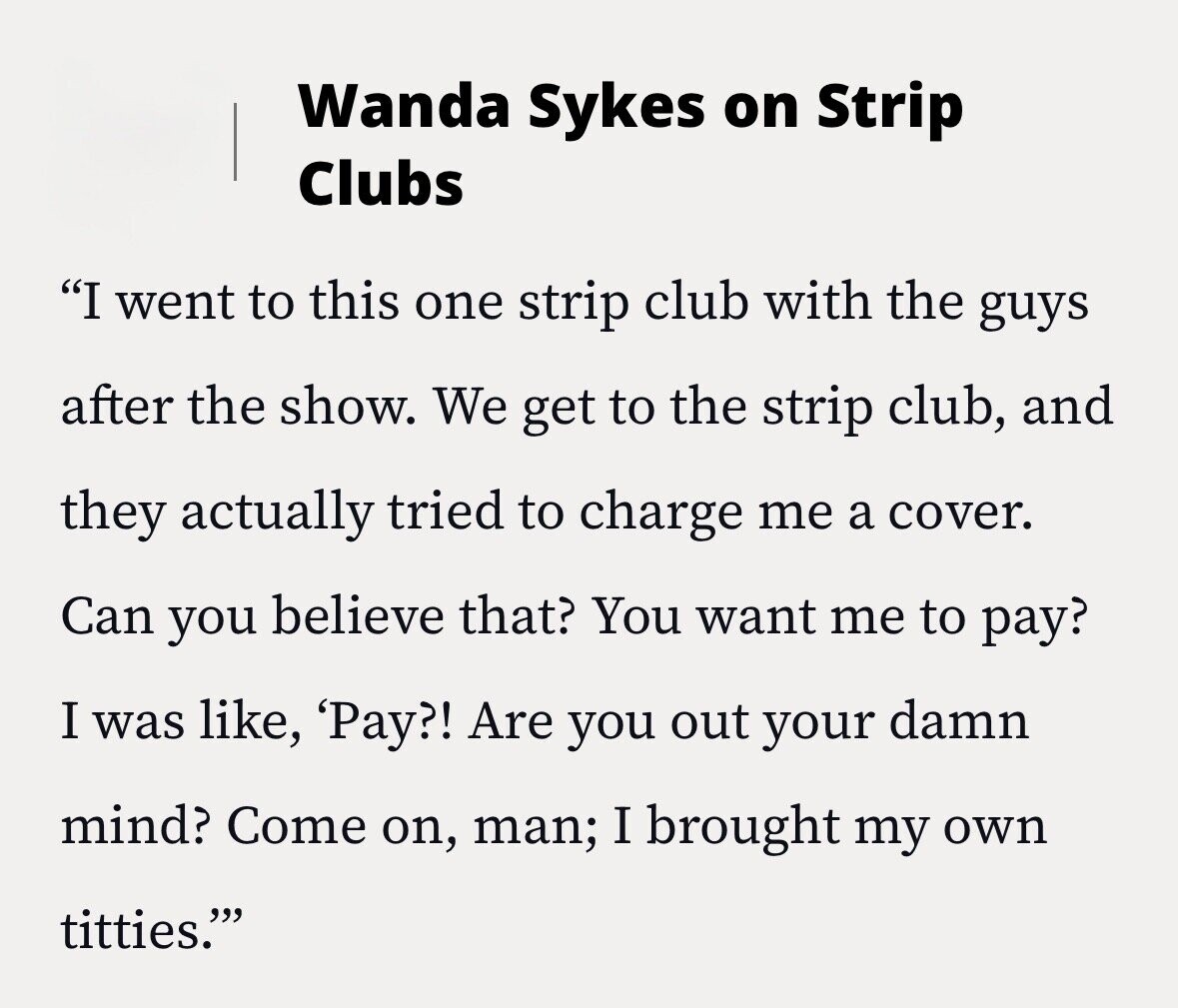 Wanda Sykes on Strip Clubs I went to this one strip club with the guys after the show. We get to the strip club, and they actually tried to charge me a cover. Can you believe that? You want me to pay? I was like, 'Pay?! Are you out your damn mind? Come on, man; I brought my own titties.