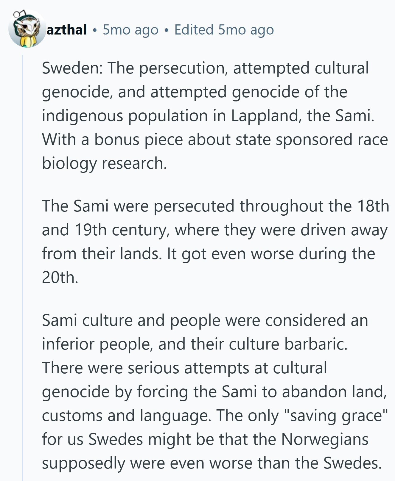 azthal 5mo ago Edited 5mo ago Sweden: The persecution, attempted cultural genocide, and attempted genocide of the indigenous population in Lappland, the Sami. With a bonus piece about state sponsored race biology research. The Sami were persecuted throughout the 18th and 19th century, where they were driven away from their lands. It got even worse during the 20th. Sami culture and people were considered an inferior people, and their culture barbaric. There were serious attempts at cultural genocide by forcing the Sami to abandon land, customs and language. The only saving grace for us Swedes might be that the Norwegians