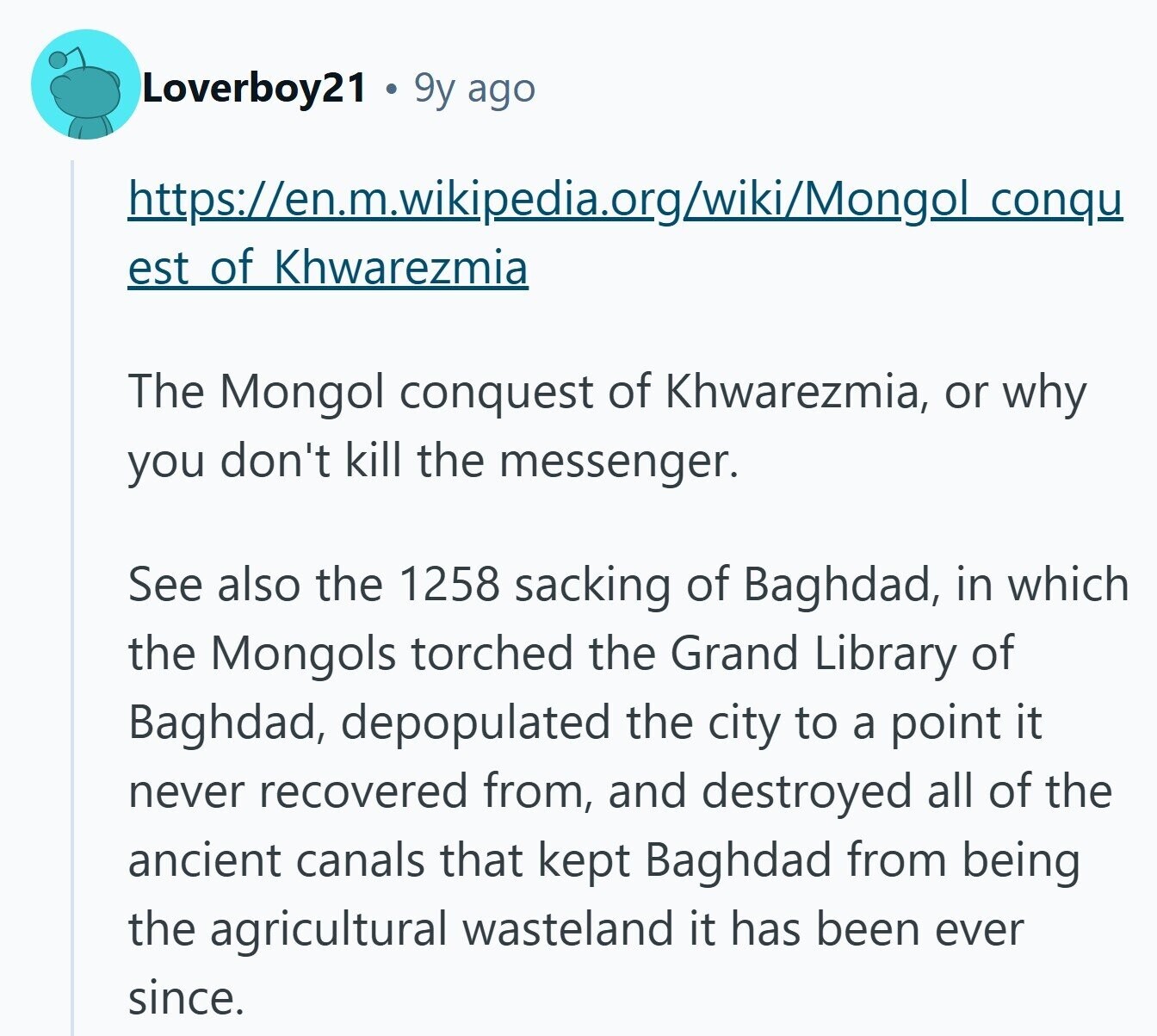 Loverboy21 9y ago https://en.m.wikipedia.org/wiki/Mongol conqu est of Khwarezmia The Mongol conquest of Khwarezmia, or why you don't kill the messenger. See also the 1258 sacking of Baghdad, in which the Mongols torched the Grand Library of Baghdad, depopulated the city to a point it never recovered from, and destroyed all of the ancient canals that kept Baghdad from being the agricultural wasteland it has been ever since.