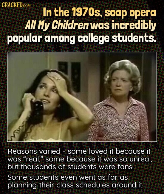 CRACKED.COM In the 1970s, soap opera All My Children was incredibly popular among college students. Reasons varied - some loved it because it was real, some because it was so unreal, but thousands of students were fans. Some students even went as far as planning their class schedules around it.