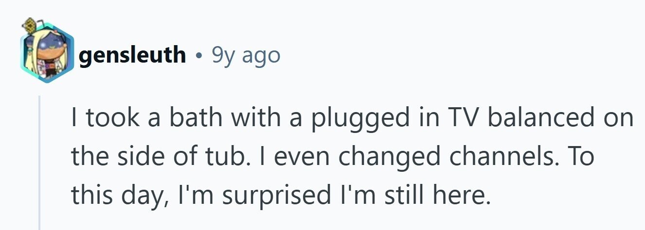 gensleuth . 9y ago I took a bath with a plugged in TV balanced on the side of tub. I even changed channels. To this day, I'm surprised I'm still here. 
