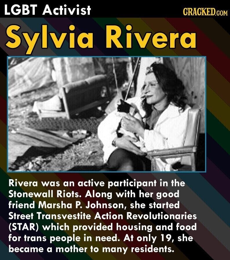LGBT Activist CRACKED.COM Sylvia Rivera Rivera was an active participant in the Stonewall Riots. Along with her good friend Marsha P. Johnson, she started Street Transvestite Action Revolutionaries (STAR) which provided housing and food for trans people in need. At only 19, she became a mother to many residents.