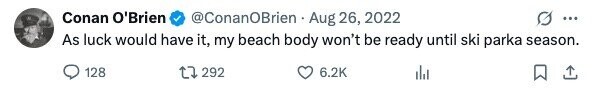 Conan O'Brien @ConanOBrien Aug 26, 2022 ... As luck would have it, my beach body won't be ready until ski parka season. 128 292 6.2K