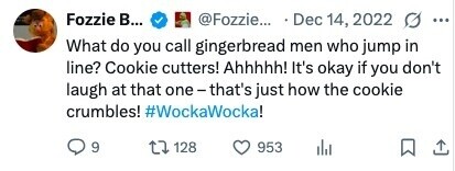 Fozzie в... @Fozzie... Dec 14, 2022 ... What do you call gingerbread men who jump in line? Cookie cutters! Ahhhhh! It's okay if you don't laugh at that one-that's just how the cookie crumbles! #WockaWocka! 9 128 953 