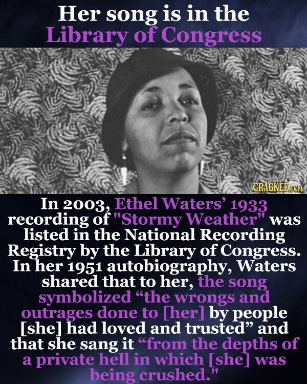 Her song is in the Library of Congress GRAGKED.COM In 2003, Ethel Waters' 1933 recording of Stormy Weather was listed in the National Recording Registry by the Library of Congress. In her 1951 autobiography, Waters shared that to her, the song symbolized the wrongs and outrages done to by people had loved and trusted and that she sang it from the depths of a private hell in which was being crushed.