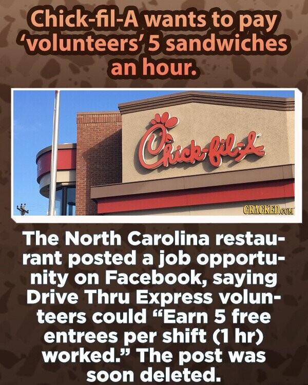 Chick-fil-A wants to pay 'volunteers' 5 sandwiches an hour. GRAGKED.COM The North Carolina restau- rant posted a job opportu- nity on Facebook, saying Drive Thru Express volun- teers could Earn 5 free entrees per shift (1 hr) worked. The post was soon deleted.