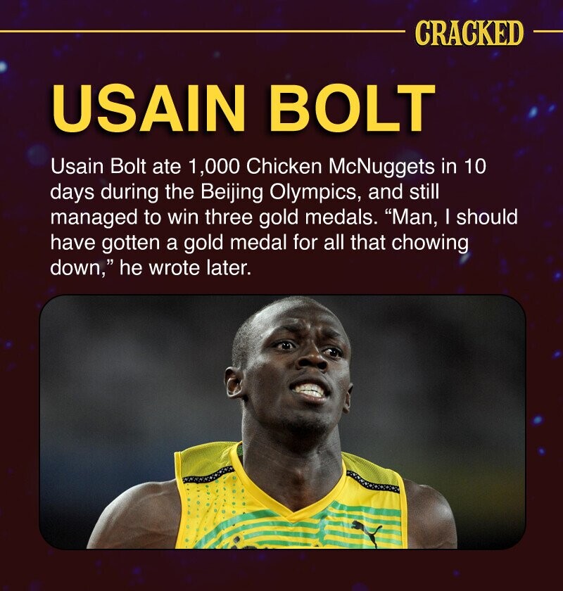 CRACKED USAIN BOLT Usain Bolt ate 1,000 Chicken McNuggets in 10 days during the Beijing Olympics, and still managed to win three gold medals. Man, I should have gotten a gold medal for all that chowing down, he wrote later.