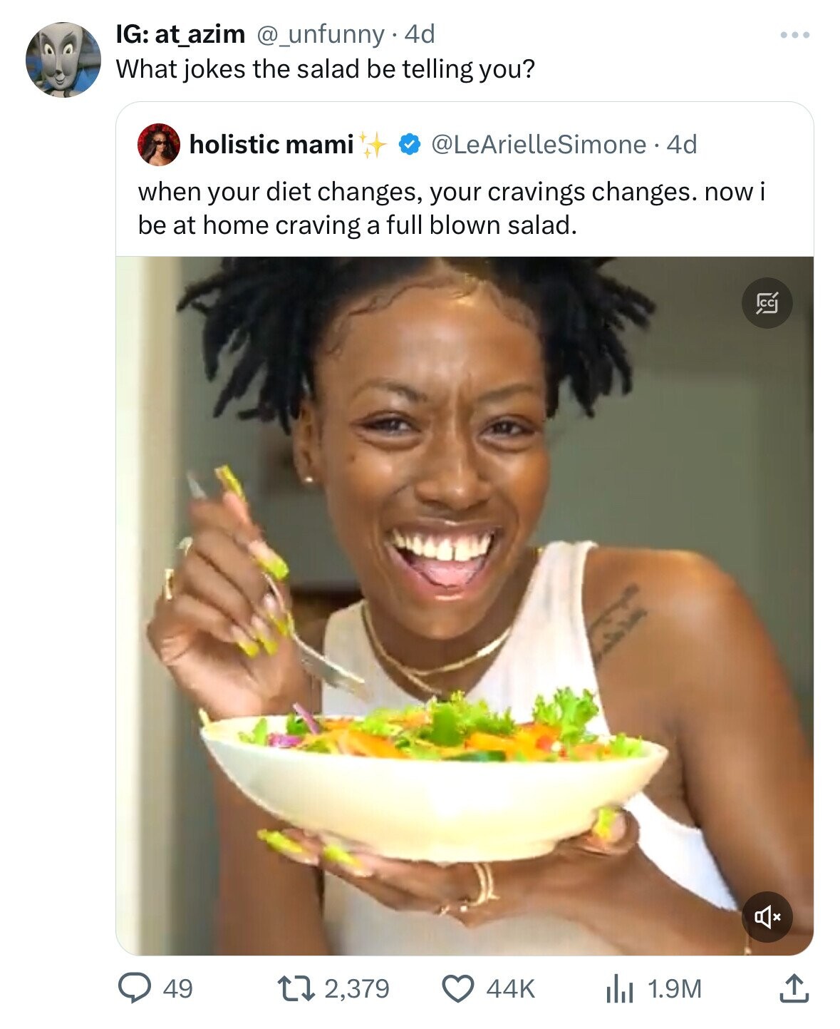 IG: at_azim @_unfunny 4d What jokes the salad be telling you? holistic mami @LeArielleSimone 4d when your diet changes, your cravings changes. nowi be at home craving a full blown salad. C 49 2,379 44K 1.9M