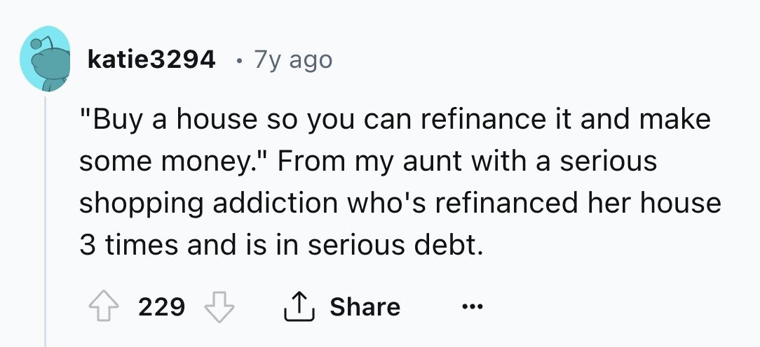 katie3294 7y ago Buy a house so you can refinance it and make some money. From my aunt with a serious shopping addiction who's refinanced her house 3 times and is in serious debt. 229 Share ...