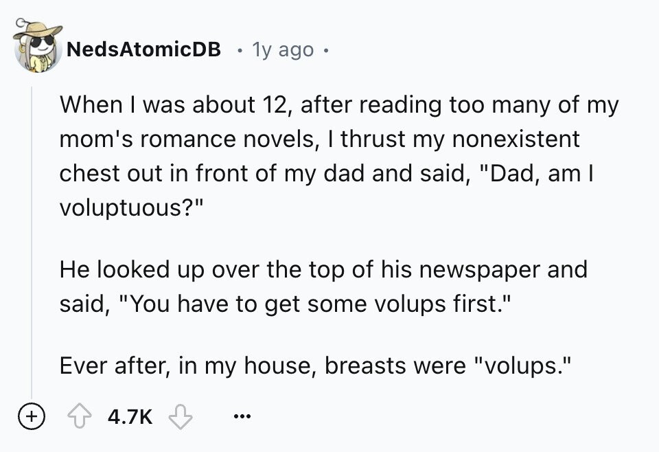 NedsAtomicDB 1y ago When I was about 12, after reading too many of my mom's romance novels, I thrust my nonexistent chest out in front of my dad and said, Dad, am I voluptuous? Не looked up over the top of his newspaper and said, You have to get some volups first. Ever after, in my house, breasts were volups. + 4.7K ...