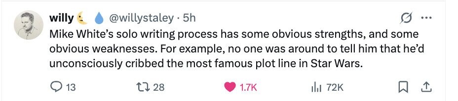 willy @willystaley 5h ... Mike White's solo writing process has some obvious strengths, and some obvious weaknesses. For example, no one was around to tell him that he'd unconsciously cribbed the most famous plot line in Star Wars. 13 28 1.7K del 72K