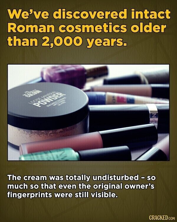 We've discovered intact Roman cosmetics older than 2,000 years. في MY COLOUR LOOSE MINERAL POWDER MATTEFRIDH OIL FREE Z The cream was totally undisturbed - so much so that even the original owner's fingerprints were still visible. CRACKED.COM