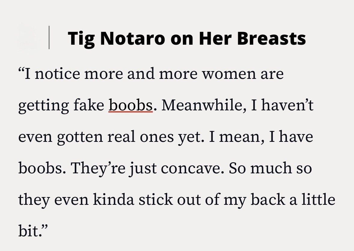 Tig Notaro on Her Breasts I notice more and more women are getting fake boobs. Meanwhile, I haven't even gotten real ones yet. I mean, I have boobs. They're just concave. So much so they even kinda stick out of my back a little bit.