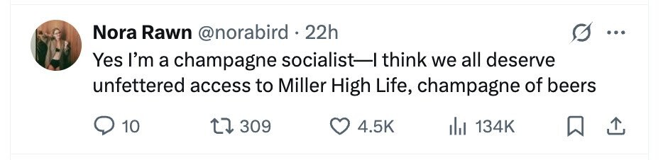Nora Rawn @norabird . 22h ... Yes I'm a champagne socialist-I think we all deserve unfettered access to Miller High Life, champagne of beers 10 309 4.5K 134K