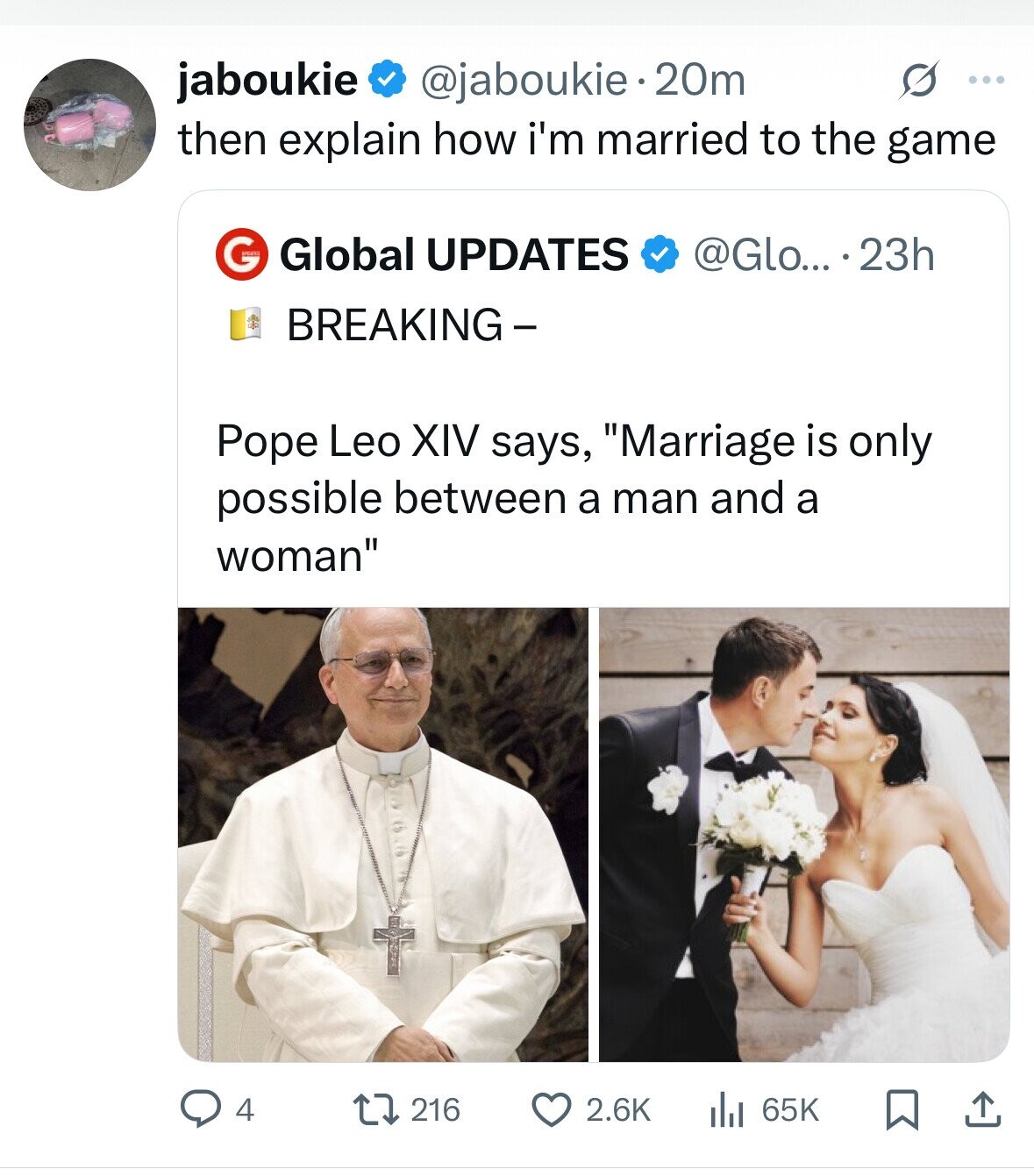 jaboukie @jaboukie 20m s ... then explain how i'm married to the game Global UPDATES @Glo... .23h G BREAKING- Pope Leo XIV says, Marriage is only possible between a man and a woman 216 2.6K 4 65K