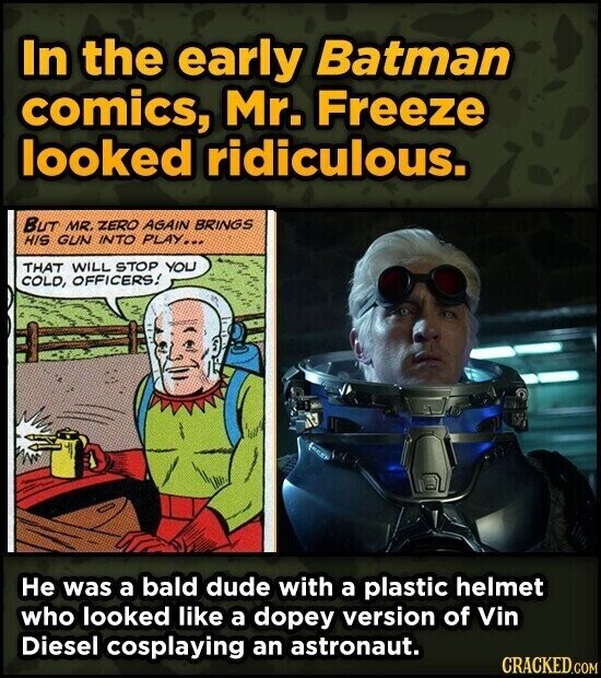 In the early Batman comics, Mr. Freeze looked ridiculous. BUT MR. ZERO AGAIN BRINGS HIS GUN INTO PLAY... THAT WILL STOP YOU COLD, OFFICERS! He was a bald dude with a plastic helmet who looked like a dopey version of Vin Diesel cosplaying an astronaut. CRACKED.COM
