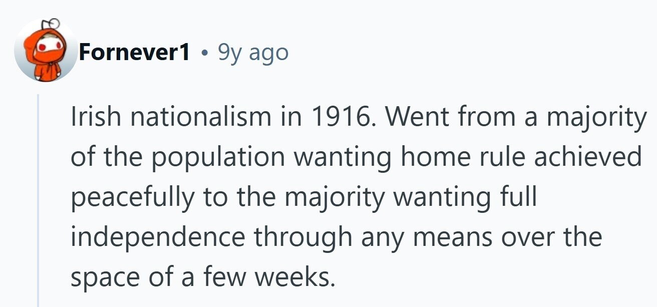 Fornever1 . 9y ago Irish nationalism in 1916. Went from a majority of the population wanting home rule achieved peacefully to the majority wanting full independence through any means over the space of a few weeks.