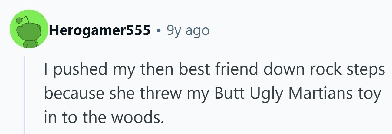 Herogamer555 . 9y ago I pushed my then best friend down rock steps because she threw my Butt Ugly Martians toy in to the woods. 