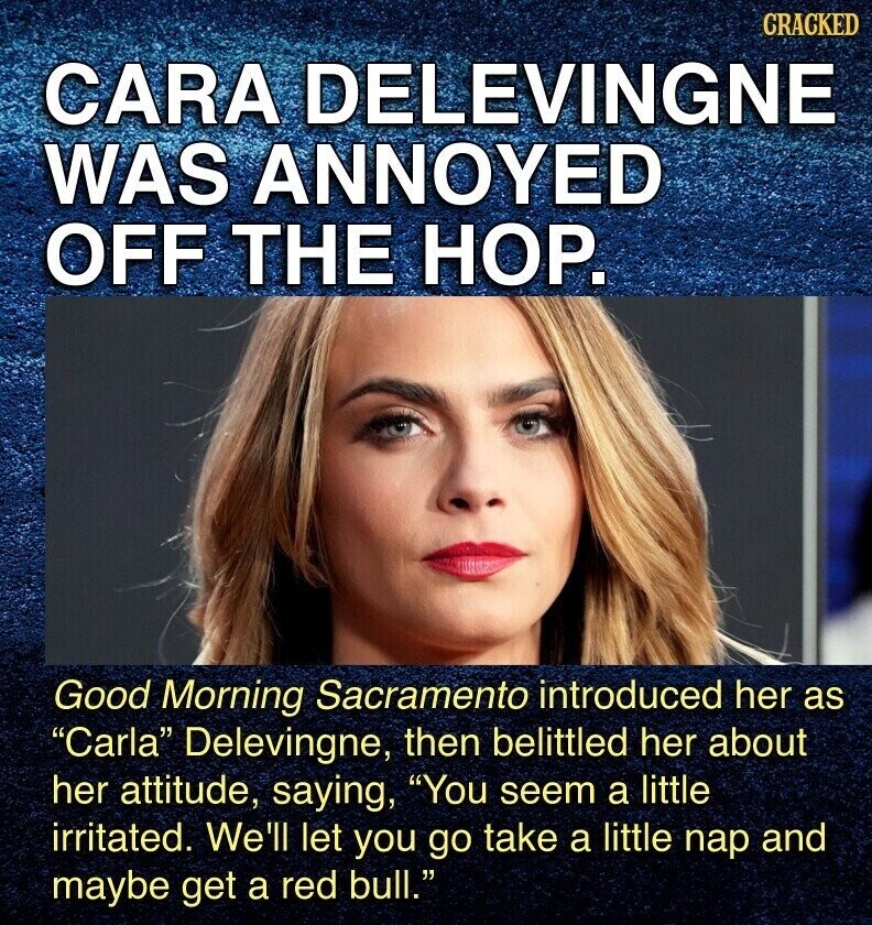 CRACKED CARA DELEVINGNE WAS ANNOYED OFF THE НОР. Good Morning Sacramento introduced her as Carla Delevingne, then belittled her about her attitude, saying, You seem a little irritated. We'll let you go take a little nap and maybe get a red bull.