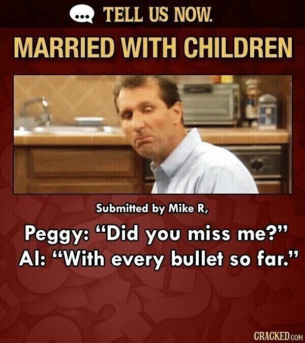 ... TELL US NOW. MARRIED WITH CHILDREN Submitted by Mike R, Peggy: Did you miss me? Al: With every bullet so far. CRACKED.COM