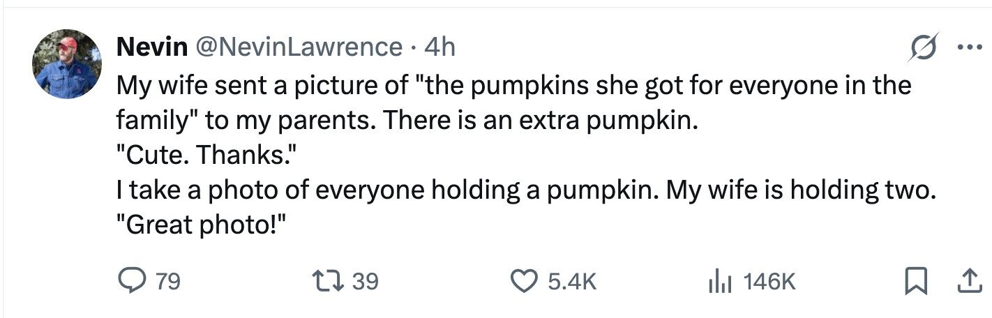 Nevin @NevinLawrence . 4h ... My wife sent a picture of the pumpkins she got for everyone in the family to my parents. There is an extra pumpkin. Cute. Thanks. I take a photo of everyone holding a pumpkin. My wife is holding two. Great photo! 79 39 5.4K 146K 