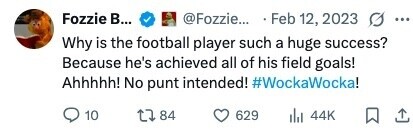 Fozzie В... @Fozzie... Feb 12, 2023 O ... Why is the football player such a huge success? Because he's achieved all of his field goals! Ahhhhh! No punt intended! #WockaWocka! 10 84 629 44K 