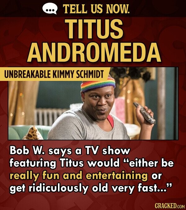 TELL US NOW. TITUS ANDROMEDA UNBREAKABLE KIMMY SCHMIDT Bob W. says a TV show featuring Titus would either be really fun and entertaining or get ridiculously old very fast...